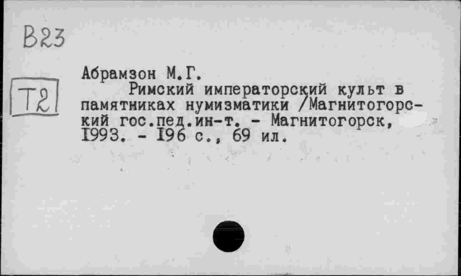 ﻿В23
Т£
Абрамзон М.Г.
Римский императорский культ в памятниках нумизматики /Магнитогорский гос.пед.ин-т. - Магнитогорск, 1993. - 196 с., 69 ил.